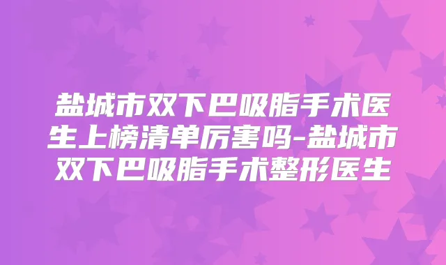 盐城市双下巴吸脂手术医生上榜清单厉害吗-盐城市双下巴吸脂手术整形医生