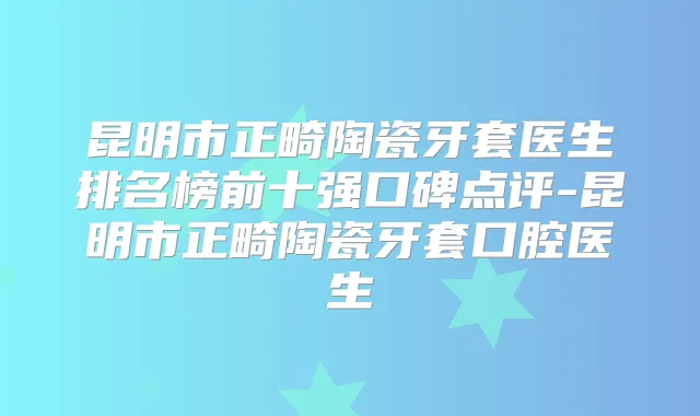 昆明市正畸陶瓷牙套医生排名榜前十强口碑点评-昆明市正畸陶瓷牙套口腔医生