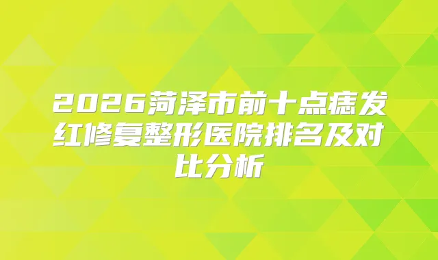 2026菏泽市前十点痣发红修复整形医院排名及对比分析