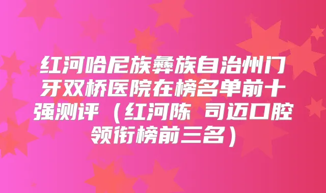 红河哈尼族彝族自治州门牙双桥医院在榜名单前十强测评（红河陈叡司迈口腔领衔榜前三名）