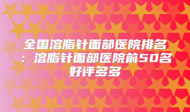全国溶脂针面部医院排名:溶脂针面部医院前50名好评多多
