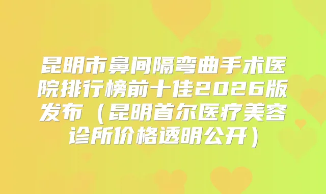 昆明市鼻间隔弯曲手术医院排行榜前十佳2026版发布（昆明首尔医疗美容诊所价格透明公开）