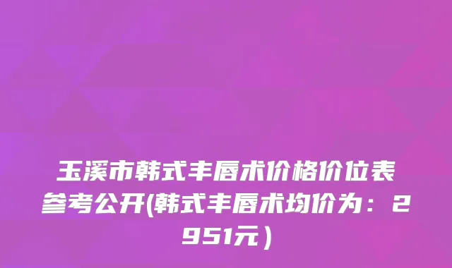 玉溪市韩式丰唇术价格价位表参考公开(韩式丰唇术均价为：2951元）