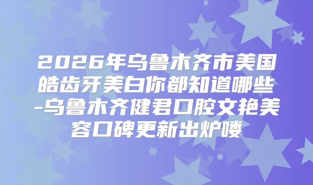 2026年乌鲁木齐市美国皓齿牙美白你都知道哪些-乌鲁木齐健君口腔文艳美容口碑更新出炉喽