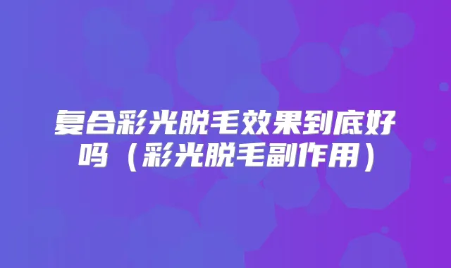 复合彩光脱毛效果到底好吗（彩光脱毛副作用）