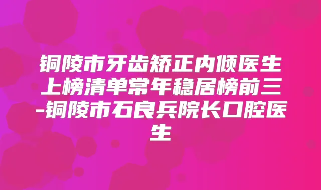 铜陵市牙齿矫正内倾医生上榜清单常年稳居榜前三-铜陵市石良兵院长口腔医生