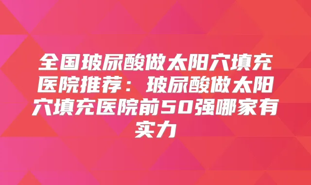 全国玻尿酸做太阳穴填充医院推荐:玻尿酸做太阳穴填充医院前50强哪家有实力