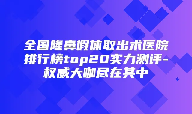 全国隆鼻假体取出术医院排行榜top20实力测评-大咖尽在其中