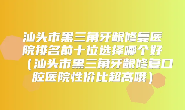 汕头市黑三角牙龈修复医院排名前十位选择哪个好(汕头市黑三角牙龈修复口腔医院性价比超高哦)