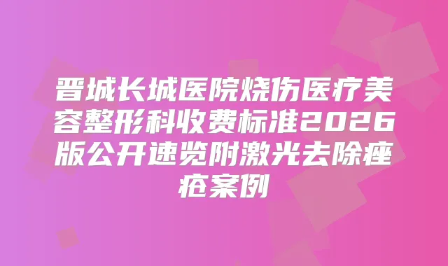 晋城长城医院烧伤医疗美容整形科收费标准2026版公开速览附激光去除痤疮案例