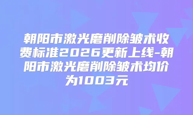 朝阳市激光磨削除皱术收费标准2026更新上线-朝阳市激光磨削除皱术均价为1003元