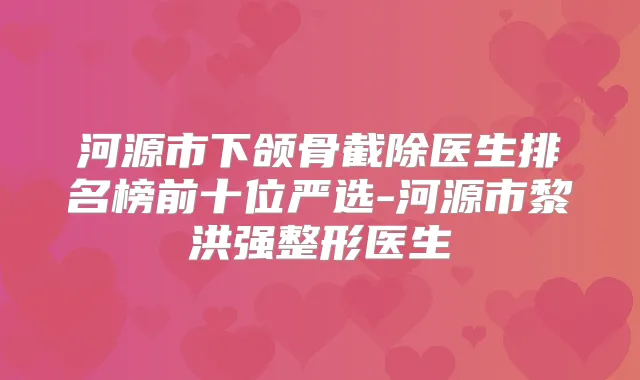 河源市下颌骨截除医生排名榜前十位严选-河源市黎洪强整形医生