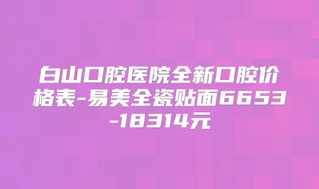 白山口腔医院全新口腔价格表-易美全瓷贴面6653-18314元