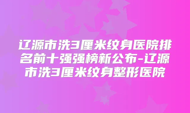 辽源市洗3厘米纹身医院排名前十强强榜新公布-辽源市洗3厘米纹身整形医院