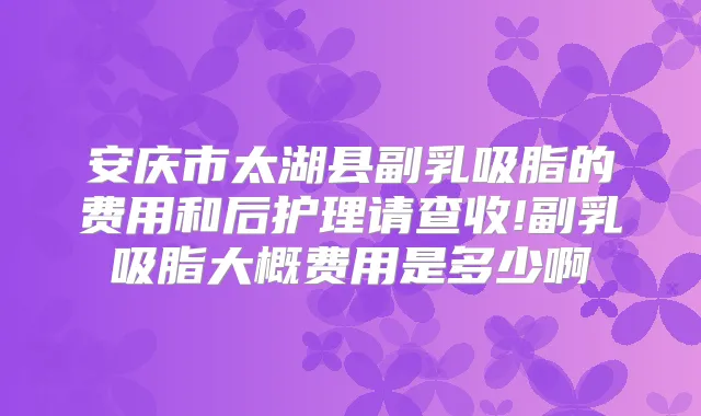 安庆市太湖县副乳吸脂的费用和后护理请查收!副乳吸脂大概费用是多少啊