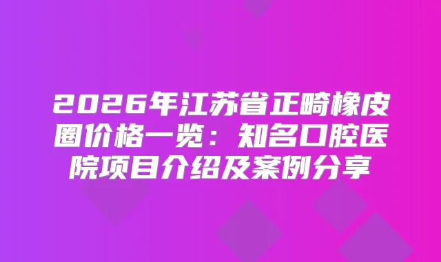 2026年江苏省正畸橡皮圈价格一览：知名口腔医院项目介绍及案例分享