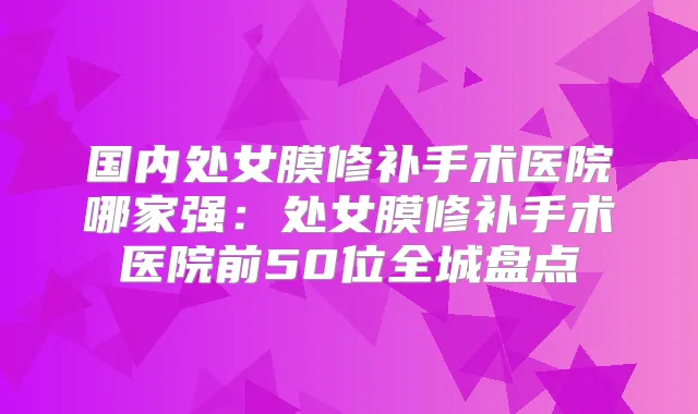 国内处女膜修补手术医院哪家强：处女膜修补手术医院前50位全城盘点