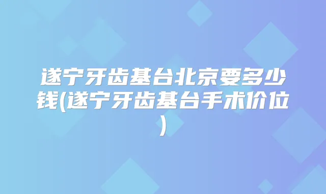 遂宁牙齿基台北京要多少钱(遂宁牙齿基台手术价位)