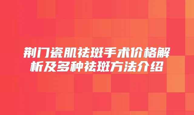 荆门瓷肌祛斑手术价格解析及多种祛斑方法介绍