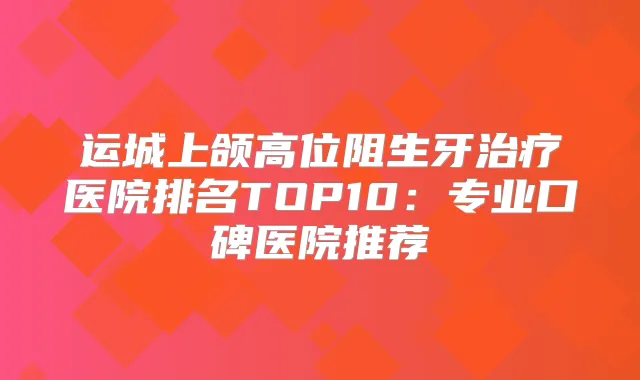 运城上颌高位阻生牙医院排名TOP10:专业口碑医院推荐