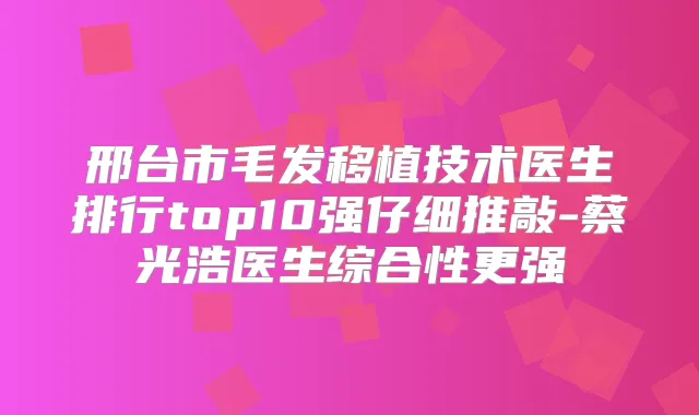 邢台市毛发移植技术医生排行top10强仔细推敲-蔡光浩医生综合性更强