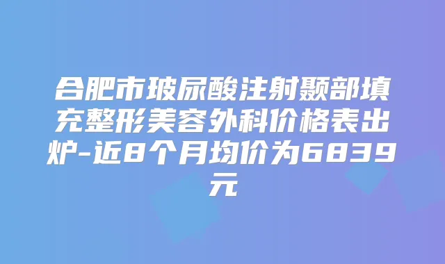 合肥市玻尿酸注射颞部填充整形美容外科价格表出炉-近8个月均价为6839元