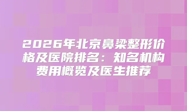 2026年北京鼻梁整形价格及医院排名：知名机构费用概览及医生推荐