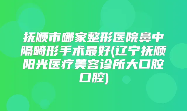 抚顺市哪家整形医院鼻中隔畸形手术好(辽宁抚顺阳光医疗美容诊所大口腔口腔)