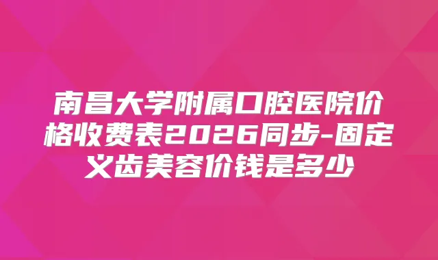 南昌大学附属口腔医院价格收费表2026同步-固定义齿美容价钱是多少