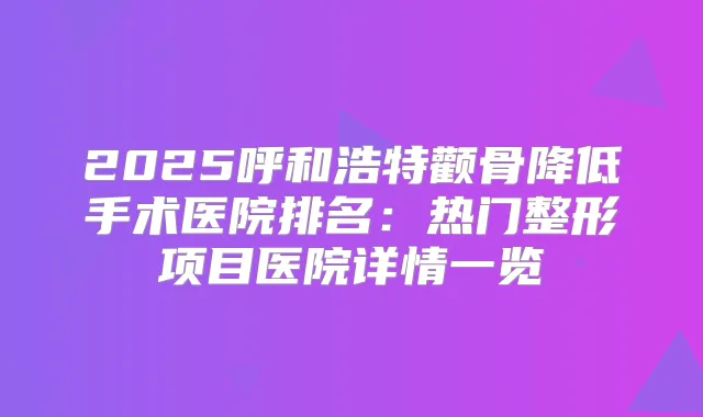 2025呼和浩特颧骨降低手术医院排名：热门整形项目医院详情一览