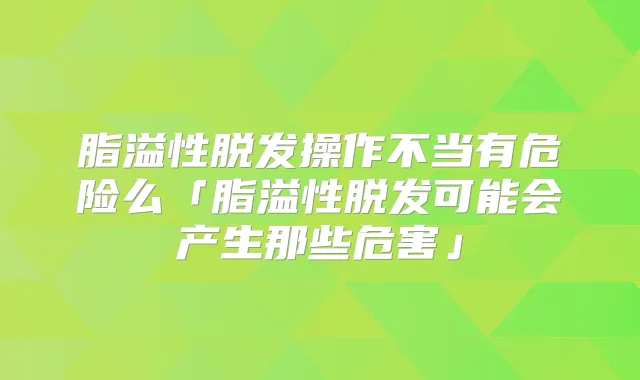 脂溢性脱发操作不当有危险么「脂溢性脱发可能会产生那些危害」