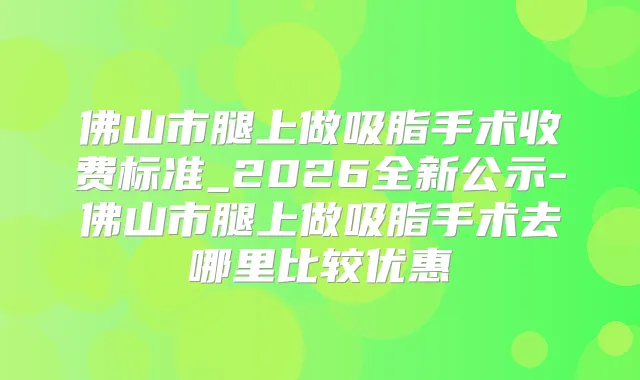 佛山市腿上做吸脂手术收费标准_2026全新公示-佛山市腿上做吸脂手术去哪里比较优惠