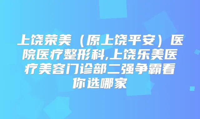 上饶荣美（原上饶平安）医院医疗整形科,上饶乐美医疗美容门诊部二强争霸看你选哪家