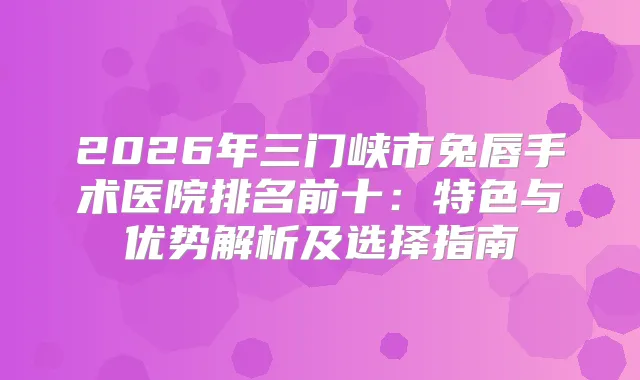2026年三门峡市兔唇手术医院排名前十:特色与优势解析及选择指南