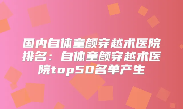 国内自体童颜穿越术医院排名：自体童颜穿越术医院top50名单产生