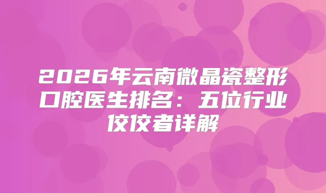 2026年云南微晶瓷整形口腔医生排名：五位行业佼佼者详解