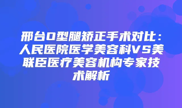 邢台O型腿矫正手术对比：人民医院医学美容科VS美联臣医疗美容机构专家技术解析