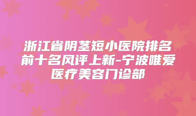 浙江省阴茎短小医院排名前十名风评上新-宁波唯爱医疗美容门诊部