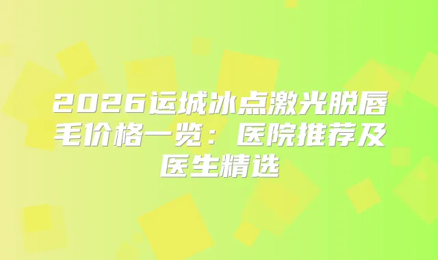 2026运城冰点激光脱唇毛价格一览:医院推荐及医生精选
