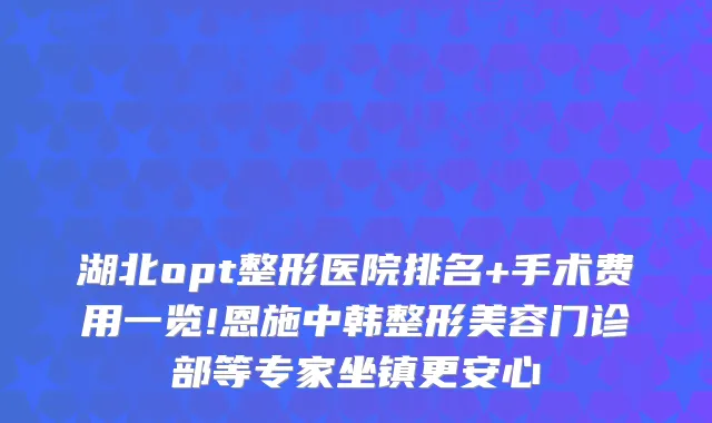 湖北opt整形医院排名+手术费用一览!恩施中韩整形美容门诊部等专家坐镇更安心