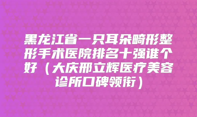 黑龙江省一只耳朵畸形整形手术医院排名十强谁个好(大庆邢立辉医疗美容诊所口碑领衔)
