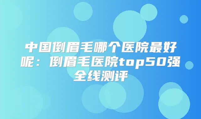 中国倒眉毛哪个医院好呢:倒眉毛医院top50强全线测评