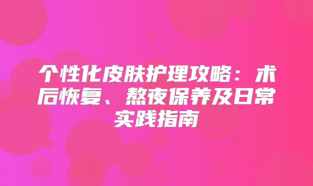 个性化皮肤护理攻略:术后恢复、熬夜保养及日常实践指南