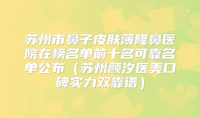苏州市鼻子皮肤薄隆鼻医院在榜名单前十名可靠名单公布（苏州颜汐医美口碑实力双靠谱）