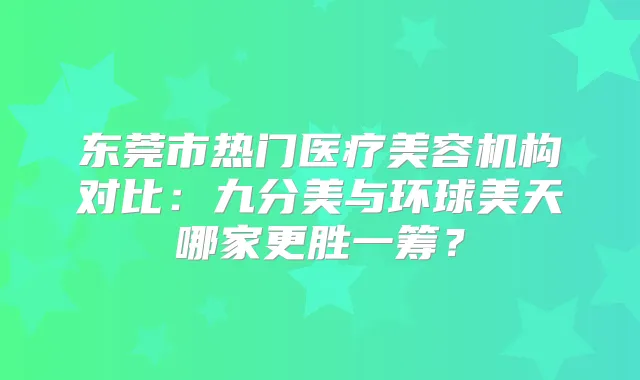 东莞市热门医疗美容机构对比：九分美与环球美天哪家更胜一筹？