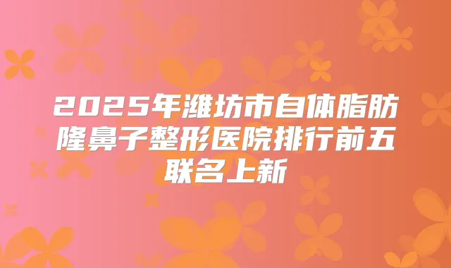 2025年潍坊市自体脂肪隆鼻子整形医院排行前五联名上新