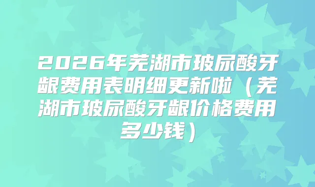 2026年芜湖市玻尿酸牙龈费用表明细更新啦（芜湖市玻尿酸牙龈价格费用多少钱）