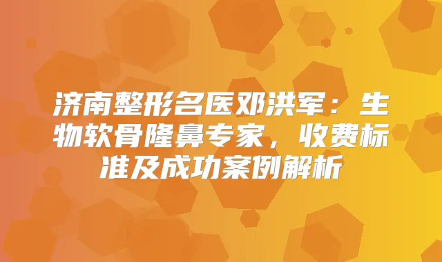 济南整形名医邓洪军：生物软骨隆鼻专家，收费标准及成功案例解析