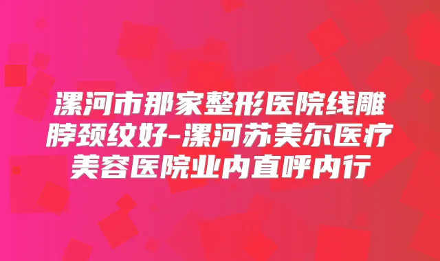 漯河市那家整形医院线雕脖颈纹好-漯河苏美尔医疗美容医院业内直呼内行