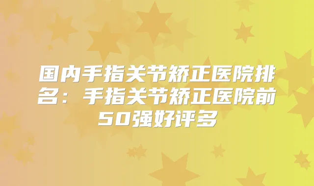 国内手指关节矫正医院排名:手指关节矫正医院前50强好评多